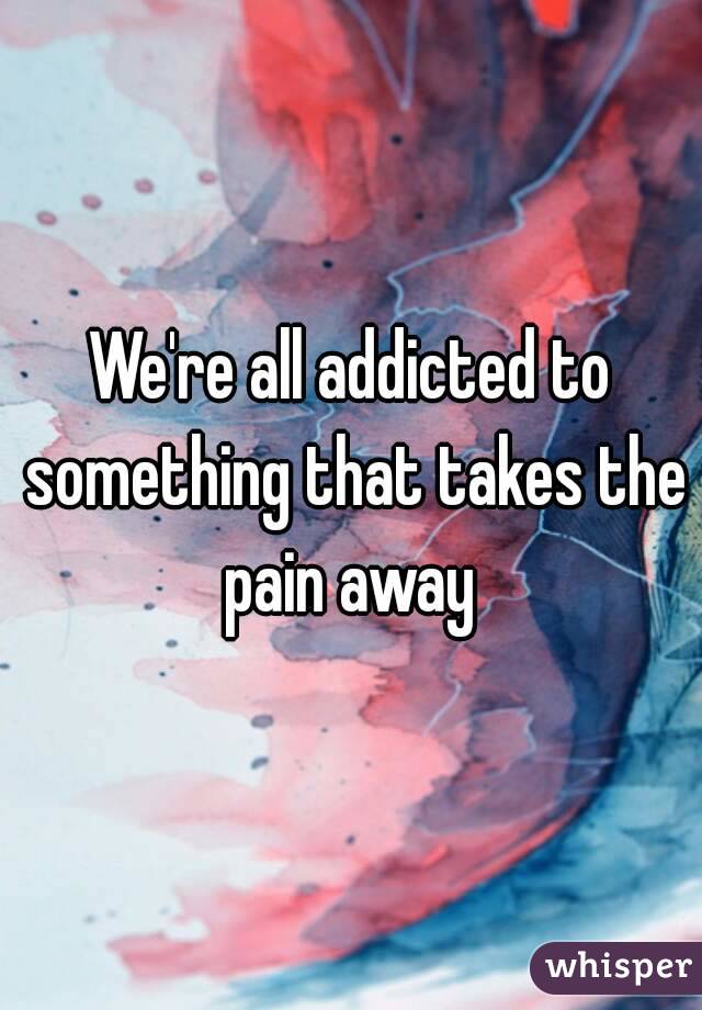 We're all addicted to something that takes the pain away 