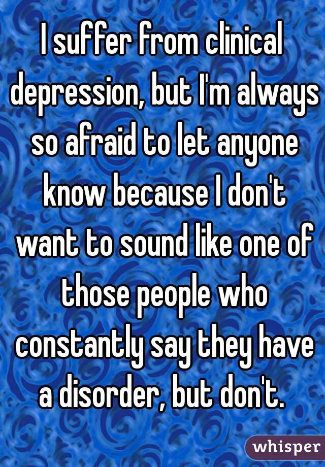 I suffer from clinical depression, but I'm always so afraid to let anyone know because I don't want to sound like one of those people who constantly say they have a disorder, but don't. 
