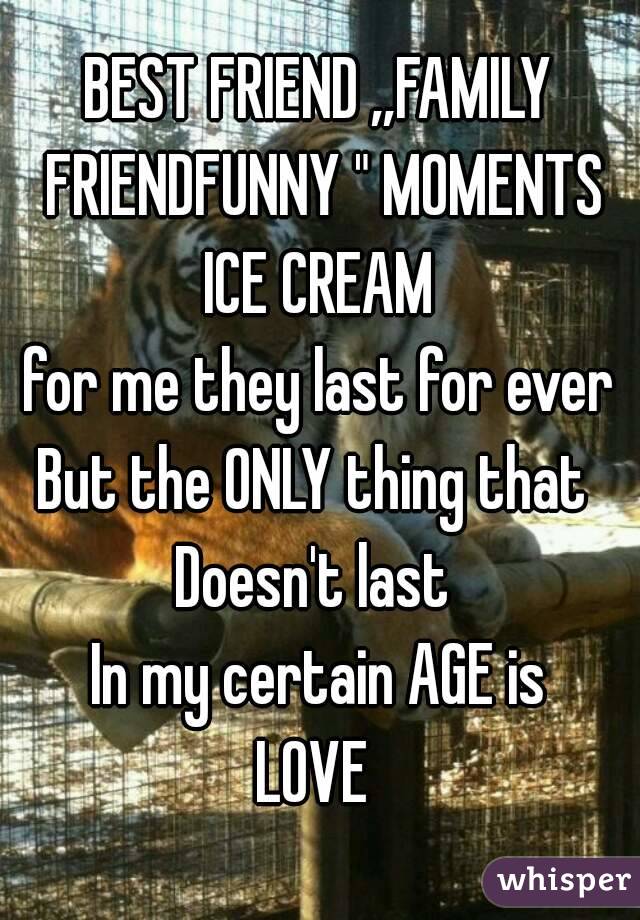 BEST FRIEND ,,FAMILY FRIENDFUNNY " MOMENTS ICE CREAM 
for me they last for ever
But the ONLY thing that 
Doesn't last 
In my certain AGE is
LOVE 