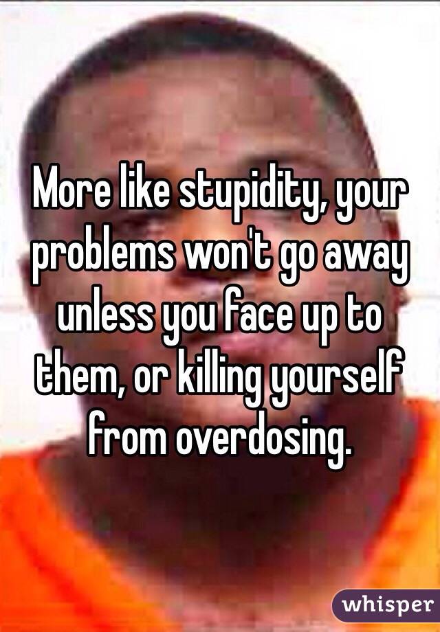More like stupidity, your problems won't go away unless you face up to them, or killing yourself from overdosing.