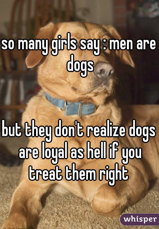 so many girls say : men are dogs


but they don't realize dogs are loyal as hell if you treat them right 