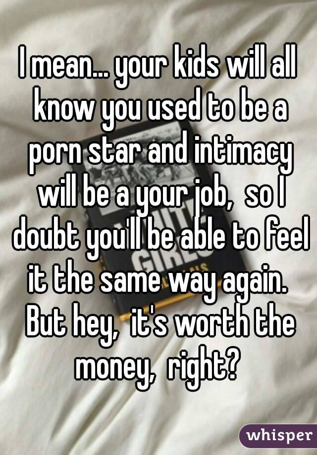 I mean... your kids will all know you used to be a porn star and intimacy will be a your job,  so I doubt you'll be able to feel it the same way again.  But hey,  it's worth the money,  right? 