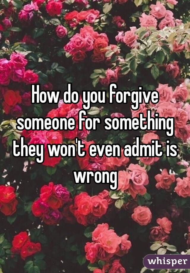 How do you forgive someone for something they won't even admit is wrong 