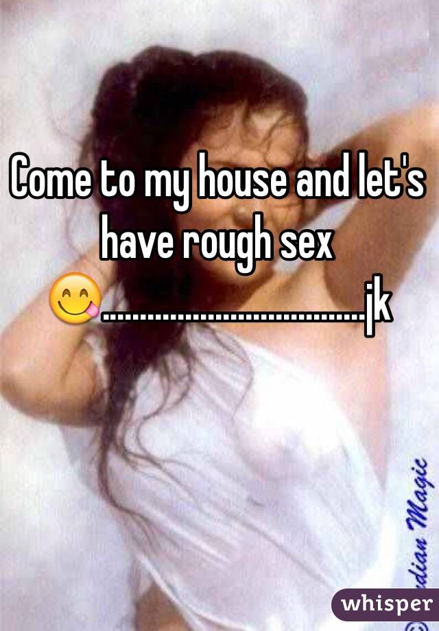 Come to my house and let's have rough sex 😋...................................jk