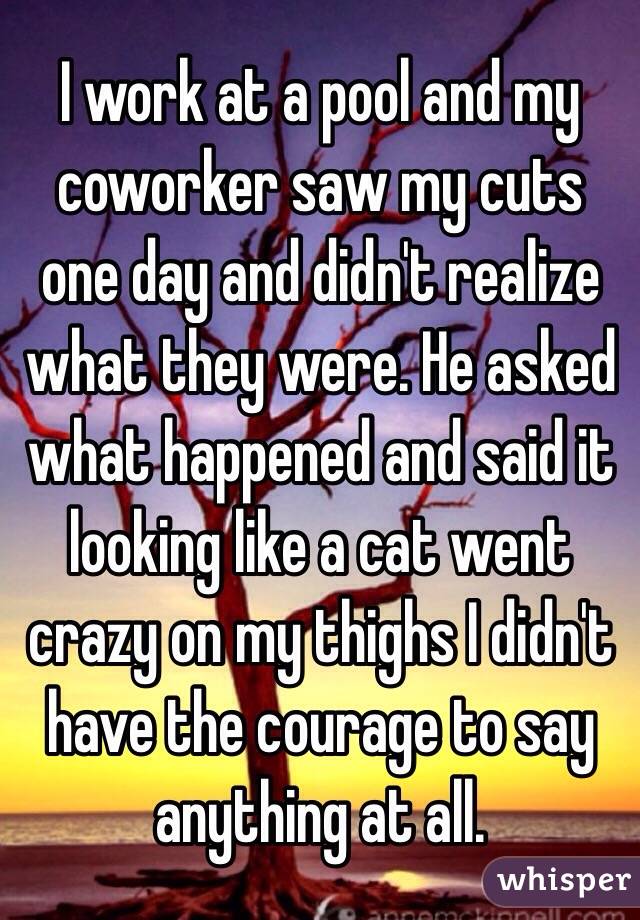 I work at a pool and my coworker saw my cuts one day and didn't realize what they were. He asked what happened and said it looking like a cat went crazy on my thighs I didn't have the courage to say anything at all.