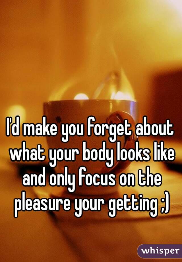 I'd make you forget about what your body looks like and only focus on the pleasure your getting ;)