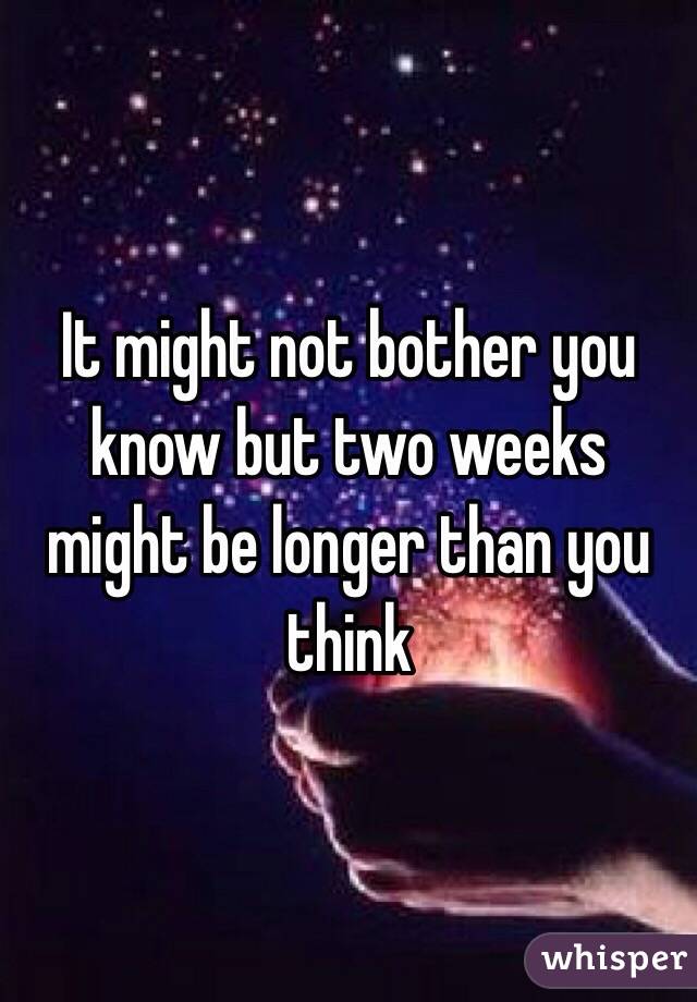 It might not bother you know but two weeks might be longer than you think