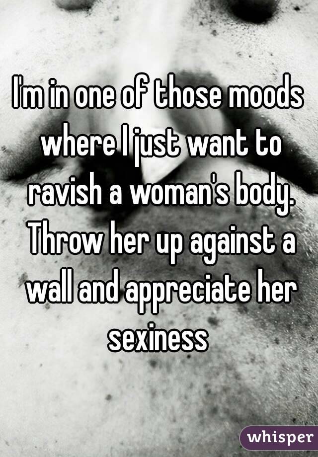 I'm in one of those moods where I just want to ravish a woman's body. Throw her up against a wall and appreciate her sexiness 