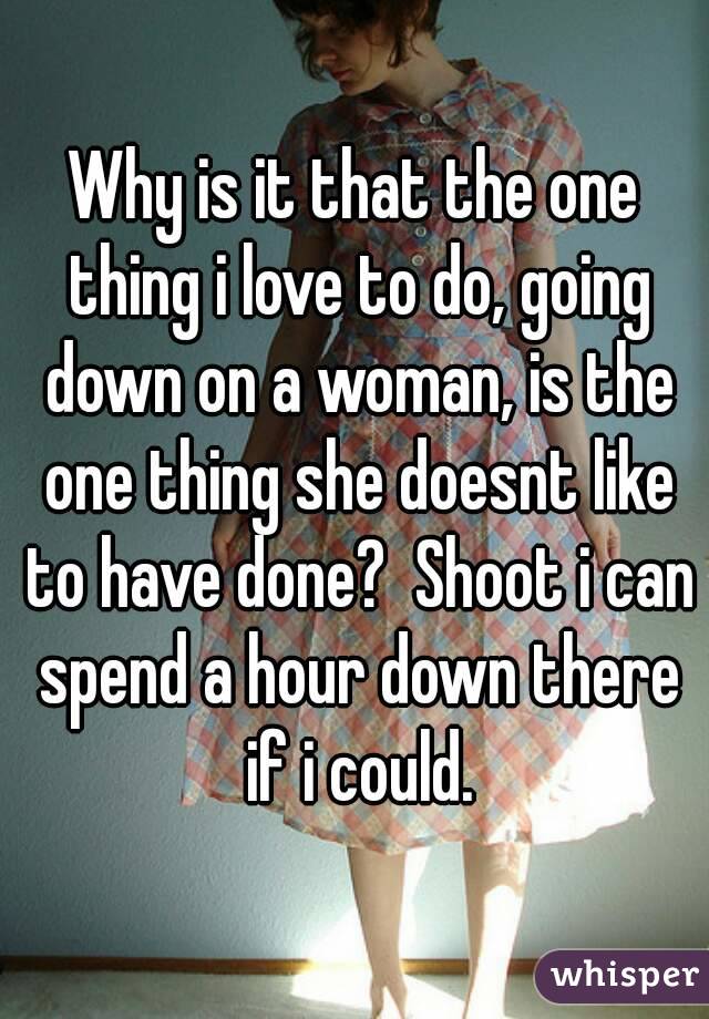 Why is it that the one thing i love to do, going down on a woman, is the one thing she doesnt like to have done?  Shoot i can spend a hour down there if i could.