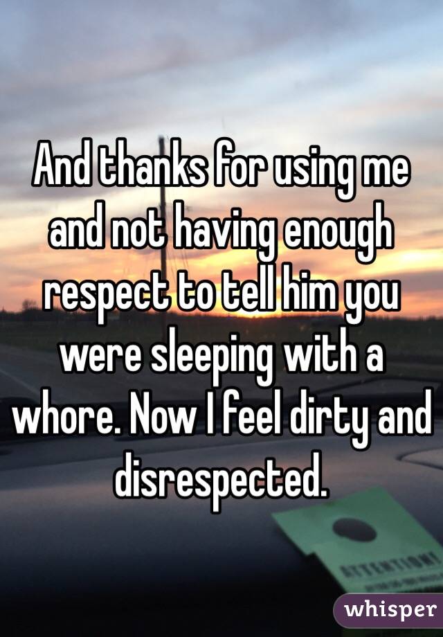 And thanks for using me and not having enough respect to tell him you were sleeping with a whore. Now I feel dirty and disrespected. 