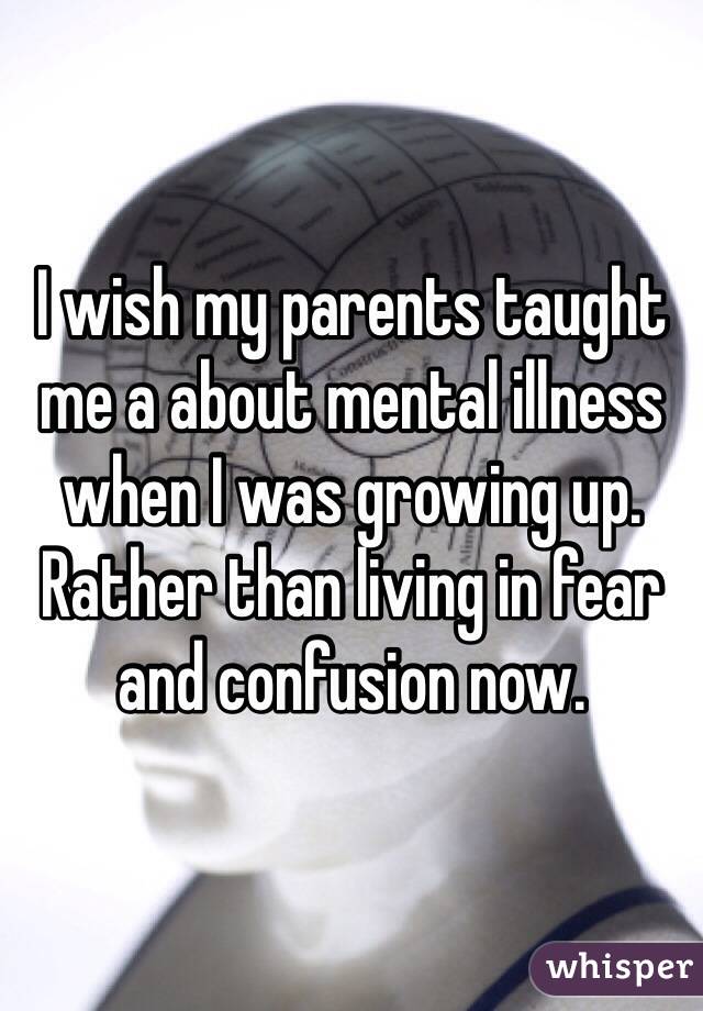 I wish my parents taught me a about mental illness when I was growing up. Rather than living in fear and confusion now. 