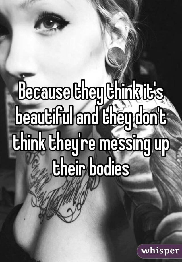 Because they think it's beautiful and they don't think they're messing up their bodies