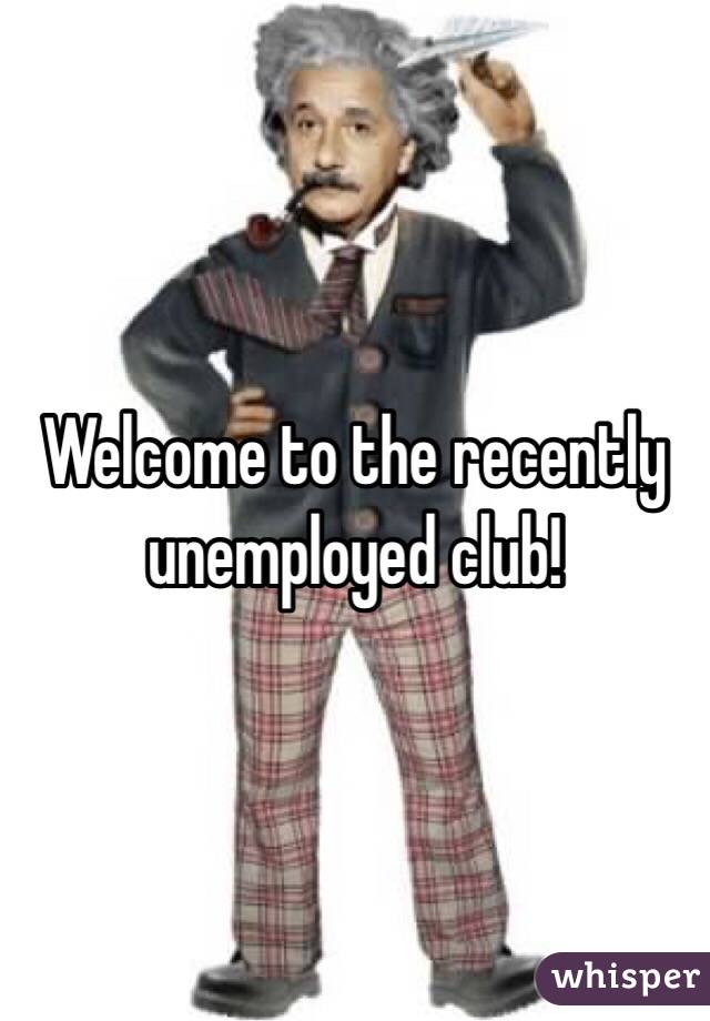 Welcome to the recently unemployed club!