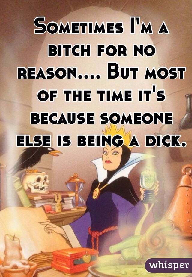 Sometimes I'm a bitch for no reason.... But most of the time it's because someone else is being a dick. 