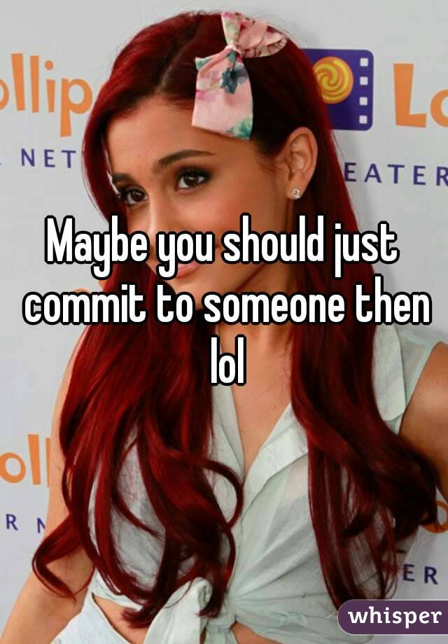 Maybe you should just commit to someone then lol