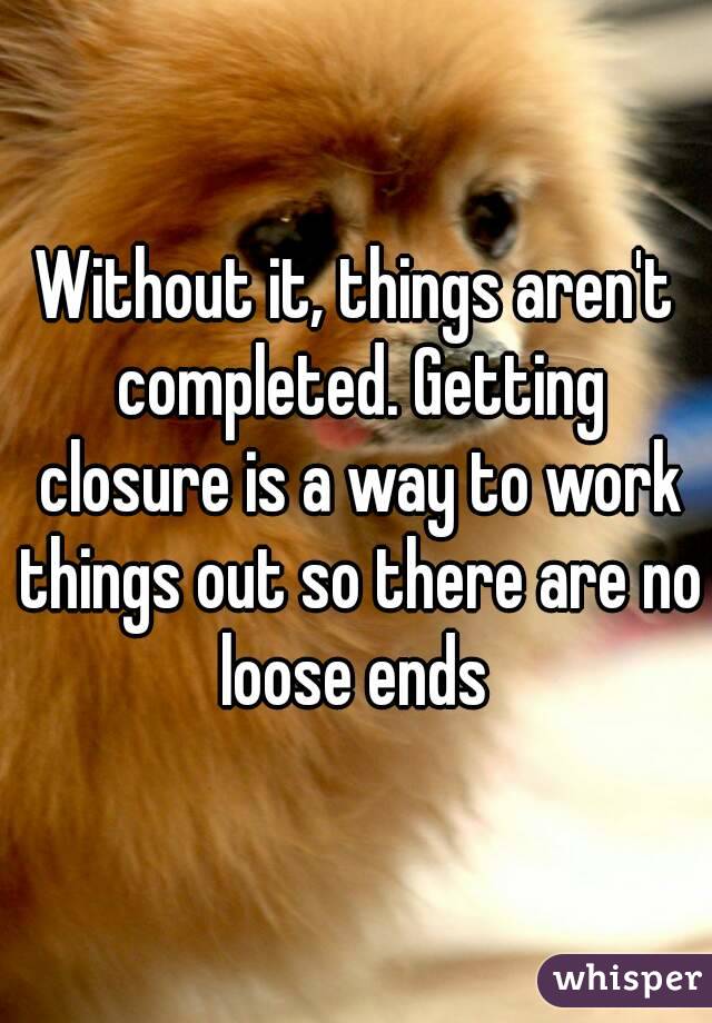 Without it, things aren't completed. Getting closure is a way to work things out so there are no loose ends 