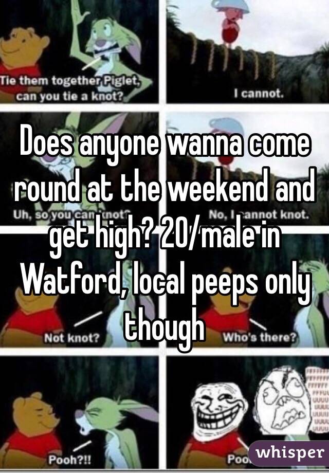 Does anyone wanna come round at the weekend and get high? 20/male in Watford, local peeps only though 