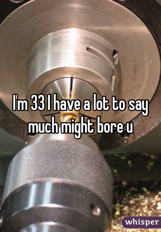 I'm 33 I have a lot to say much might bore u