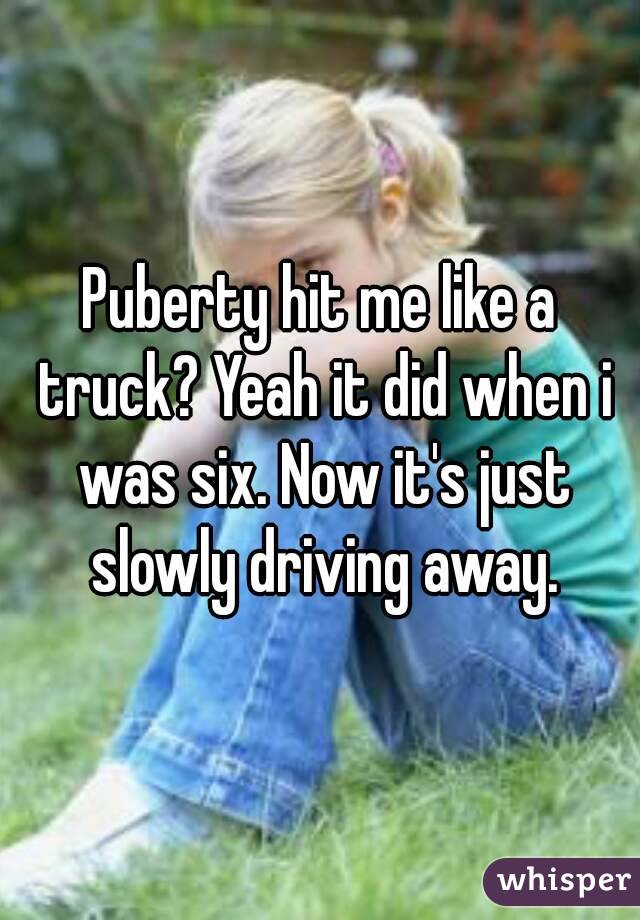 Puberty hit me like a truck? Yeah it did when i was six. Now it's just slowly driving away.