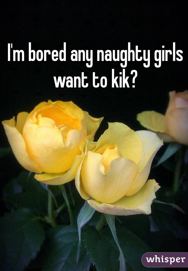 I'm bored any naughty girls want to kik?