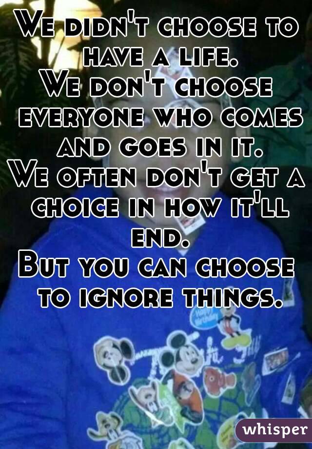 We didn't choose to have a life.
We don't choose everyone who comes and goes in it.
We often don't get a choice in how it'll end.
But you can choose to ignore things.