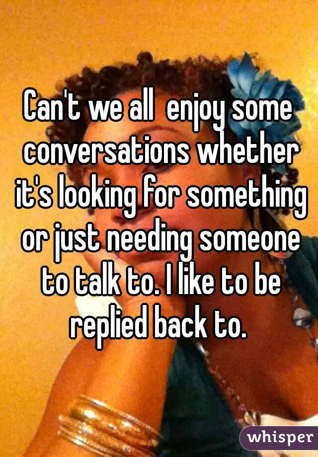 Can't we all  enjoy some conversations whether it's looking for something or just needing someone to talk to. I like to be replied back to. 