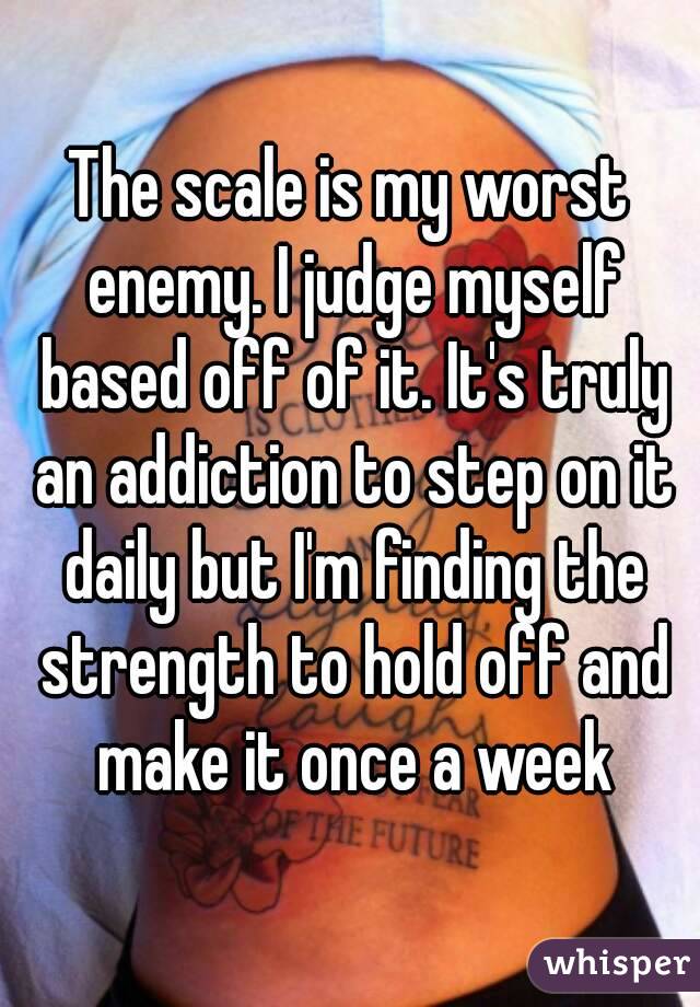 The scale is my worst enemy. I judge myself based off of it. It's truly an addiction to step on it daily but I'm finding the strength to hold off and make it once a week