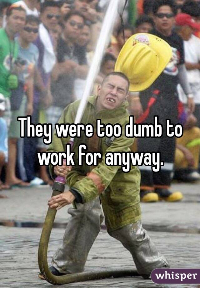 They were too dumb to work for anyway.
