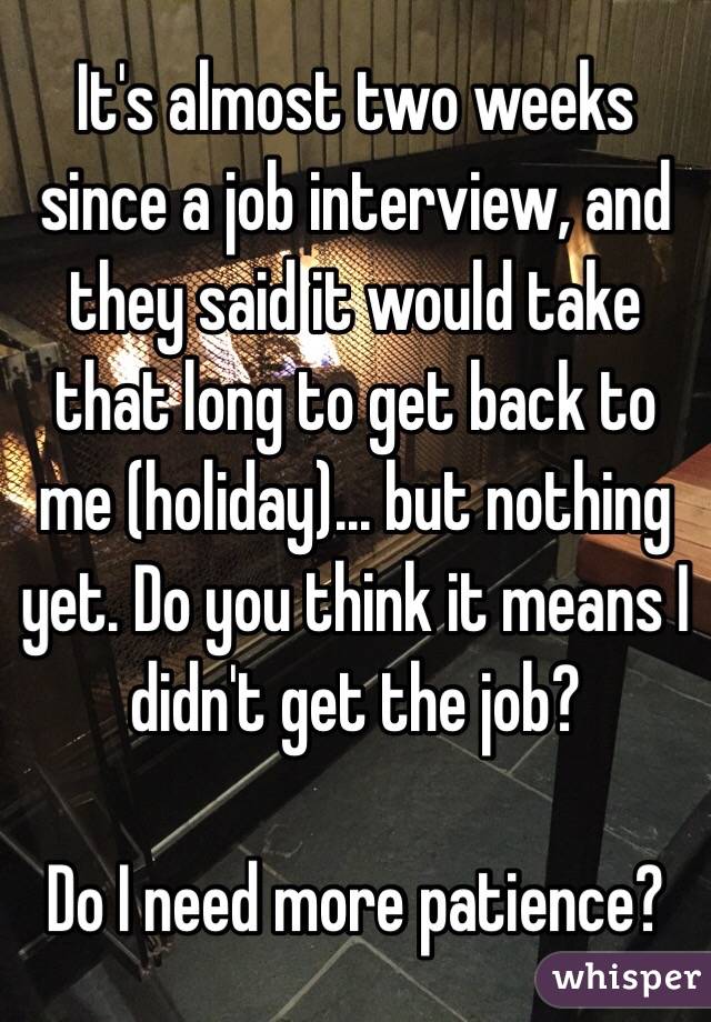 It's almost two weeks since a job interview, and they said it would take that long to get back to me (holiday)... but nothing yet. Do you think it means I didn't get the job? 

Do I need more patience?