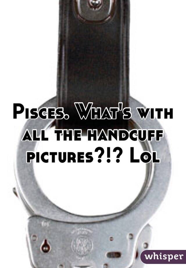 Pisces. What's with all the handcuff pictures?!? Lol
