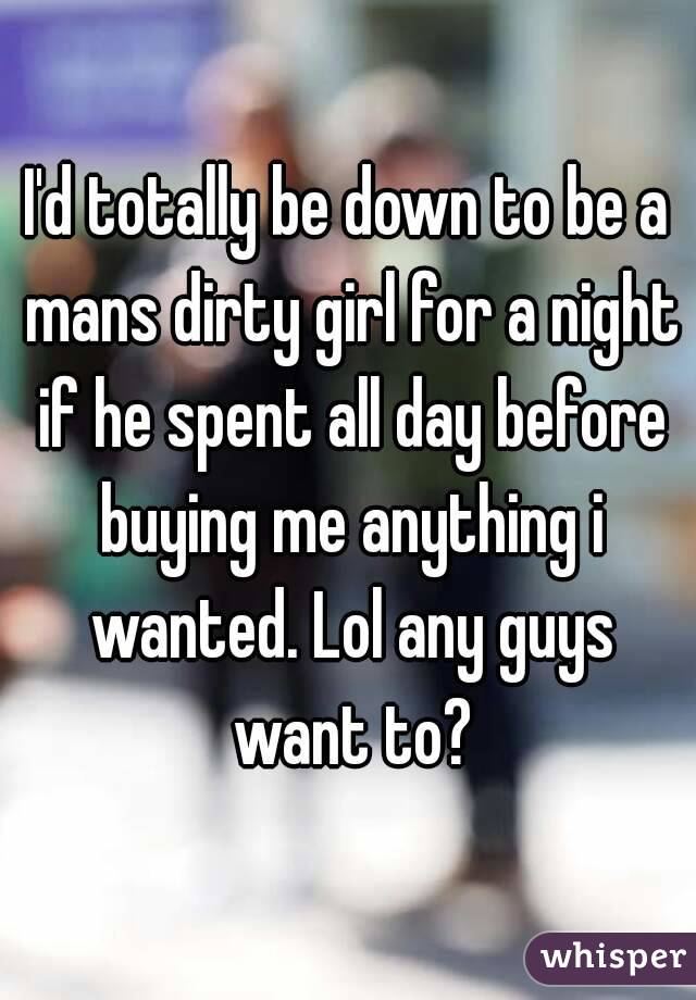 I'd totally be down to be a mans dirty girl for a night if he spent all day before buying me anything i wanted. Lol any guys want to?