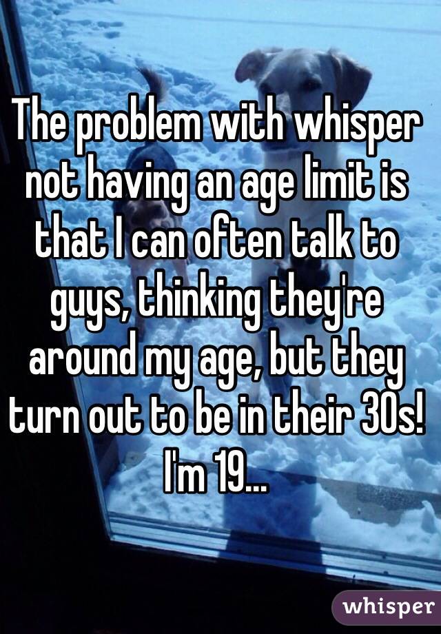 The problem with whisper not having an age limit is that I can often talk to guys, thinking they're around my age, but they turn out to be in their 30s! I'm 19...