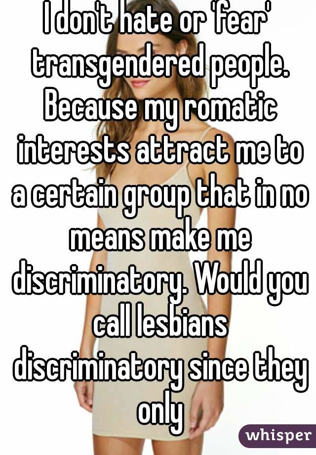 I don't hate or 'fear' transgendered people. Because my romatic interests attract me to a certain group that in no means make me discriminatory. Would you call lesbians discriminatory since they only