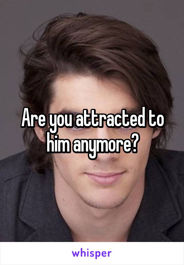 Are you attracted to him anymore?