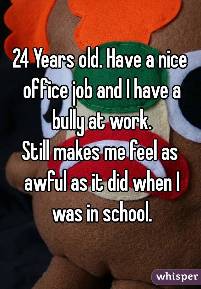 24 Years old. Have a nice office job and I have a bully at work.
Still makes me feel as awful as it did when I was in school.