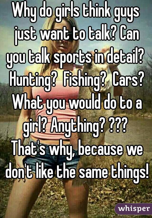 Why do girls think guys just want to talk? Can you talk sports in detail?  Hunting?  Fishing?  Cars? What you would do to a girl? Anything? ???  That's why, because we don't like the same things! 