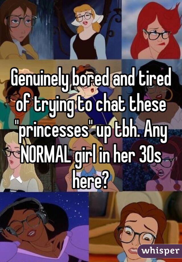 Genuinely bored and tired of trying to chat these "princesses" up tbh. Any NORMAL girl in her 30s here?