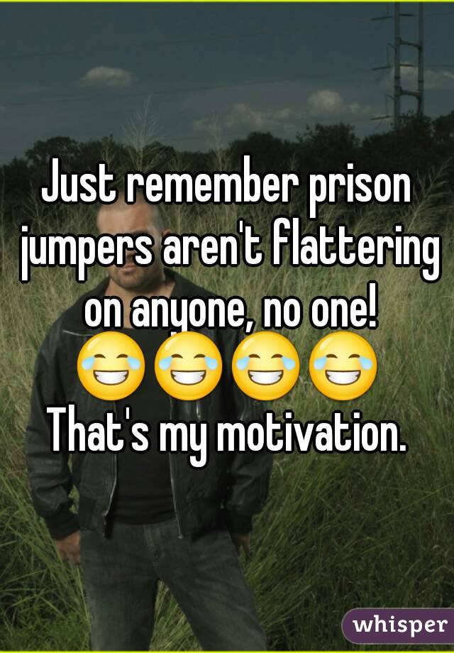 Just remember prison jumpers aren't flattering on anyone, no one!
😂😂😂😂
That's my motivation.