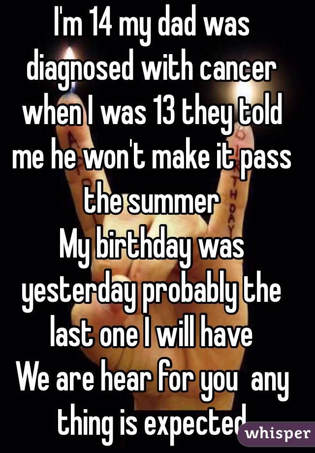 I'm 14 my dad was diagnosed with cancer when I was 13 they told me he won't make it pass the summer 
My birthday was yesterday probably the last one I will have 
We are hear for you  any thing is expected 