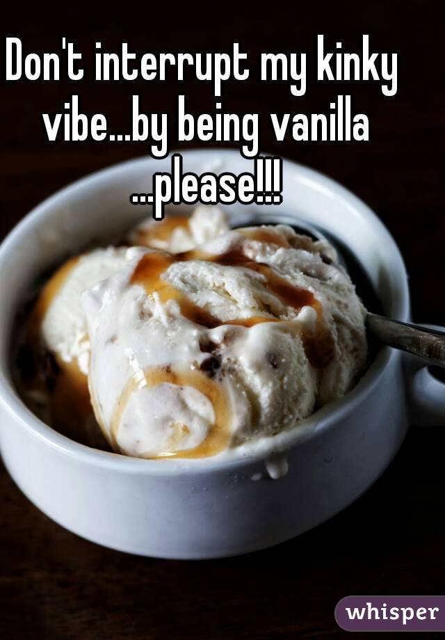 Don't interrupt my kinky vibe...by being vanilla ...please!!!