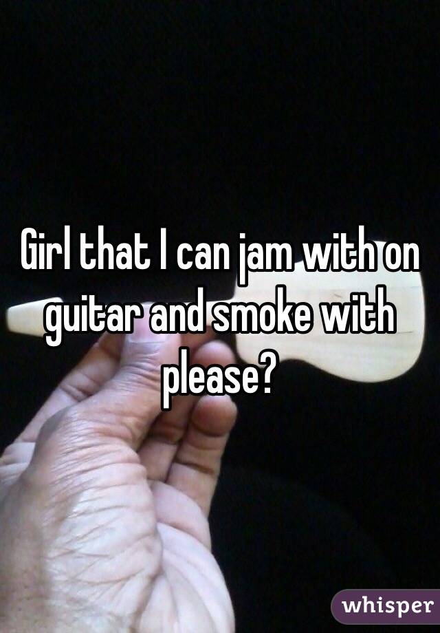 Girl that I can jam with on guitar and smoke with please?