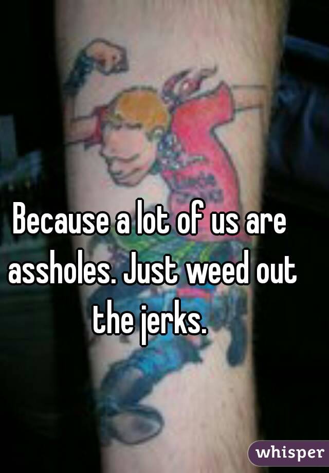 Because a lot of us are assholes. Just weed out the jerks. 