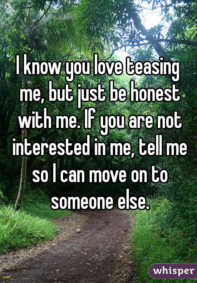 I know you love teasing me, but just be honest with me. If you are not interested in me, tell me so I can move on to someone else.
