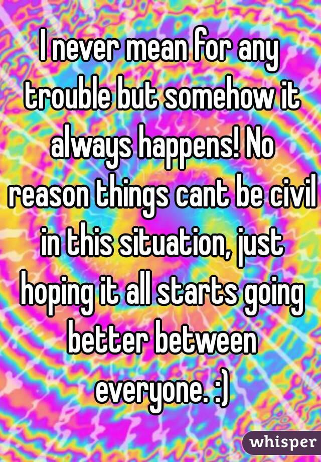 I never mean for any trouble but somehow it always happens! No reason things cant be civil in this situation, just hoping it all starts going better between everyone. :)