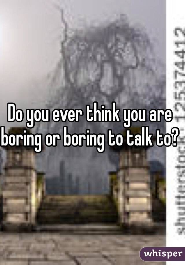 Do you ever think you are boring or boring to talk to?