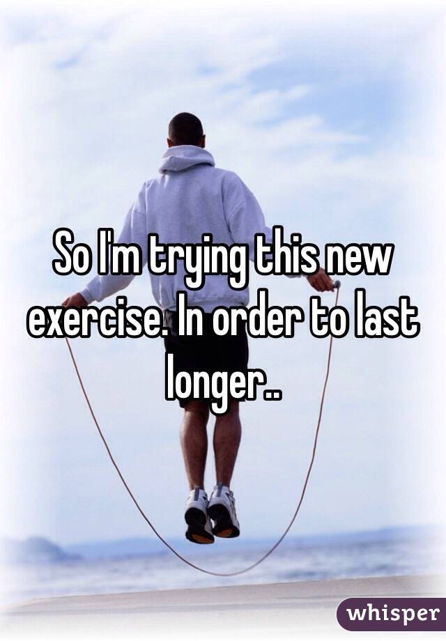 So I'm trying this new exercise. In order to last longer..