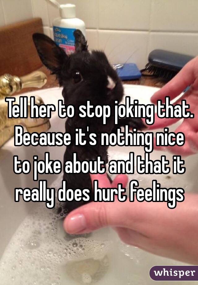 Tell her to stop joking that. Because it's nothing nice to joke about and that it really does hurt feelings 
