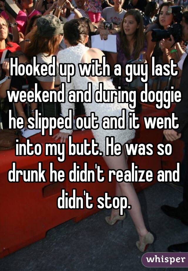 Hooked up with a guy last weekend and during doggie he slipped out and it went into my butt. He was so drunk he didn't realize and didn't stop. 