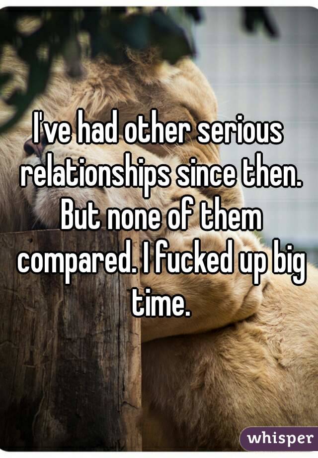 I've had other serious relationships since then. But none of them compared. I fucked up big time.