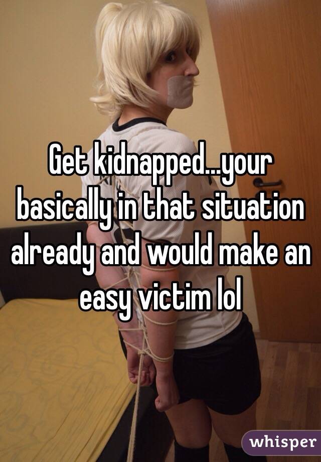 Get kidnapped...your basically in that situation already and would make an easy victim lol 